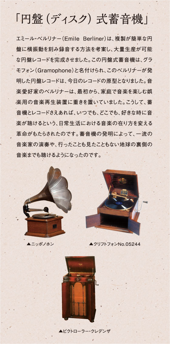 「円盤（ディスク）式蓄音機」エミール・ベルリナー（Emile Berliner）は、複製が簡単な円盤に横振動を刻み録音する方法を考案し、大量生産が可能な円盤レコードを完成させました。この円盤式蓄音機は、グラモフォン（Gramophone）と名付けられ、このベルリナーが発明した円盤レコードは、今日のレコードの原型となりました。音楽愛好家のベルリナーは、最初から、家庭で音楽を楽しむ娯楽用の音楽再生装置に重きを置いていました。こうして、蓄音機とレコードさえあれば、いつでも、どこでも、好きな時に音楽が聴けるという、日常生活における音楽の在り方を変える革命がもたらされたのです。蓄音機の発明によって、一流の音楽家の演奏や、行ったことも見たこともない地球の裏側の音楽までも聴けるようになったのです。　ニッポノホン　クリフトフォンNo.05244　ビクトローラー・クレデンザ