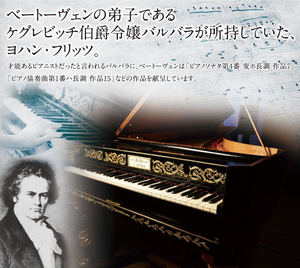 ベートーヴェンの弟子であるケグレビッチ伯爵令嬢バルバラが所持していた、ヨハン・フリッツ。才能あるピアニストだったと言われるバルバラに、ベートーヴェンは「ピアノソナタ第４番 変ホ長調 作品7」「ピアノ協奏曲第1番ハ長調 作品15」などの作品を献呈しています。