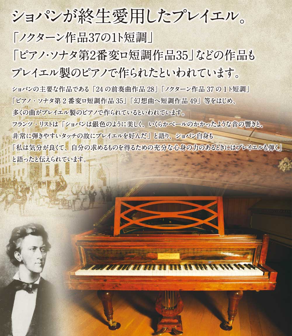 ショパンが終生愛用したプレイエル。「ノクターン作品37の1ト短調」「ピアノ・ソナタ第2番変ロ短調作品35」などの作品もプレイエル製のピアノで作られたといわれています。ショパンの主要な作品である「24の前奏曲作品28」「ノクターン作品37の1ト短調」「ピアノ・ソナタ第2番変ロ短調作品35」「幻想曲へ短調作品49」等をはじめ、多くの曲がプレイエル製のピアノで作られているといわれています。フランツ・リストは「ショパンは銀色のように美しく、いくらかベールのかかったような音の響きと、非常に弾きやすいタッチの故にプレイエルを好んだ」と語り、ショパン自身も「私は気分が良くて、自分の求めるものを得るための充分な心身の力のあるときにはプレイエルも弾く」と語ったと伝えられています。